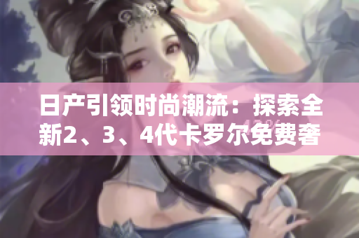 日產(chǎn)引領(lǐng)時(shí)尚潮流：探索全新2、3、4代卡羅爾免費(fèi)奢華體驗(yàn)