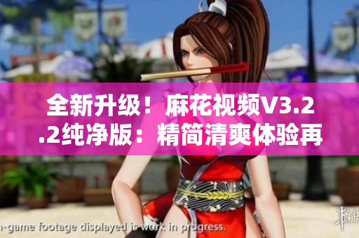 全新升級！麻花視頻V3.2.2純凈版：精簡清爽體驗再升級
