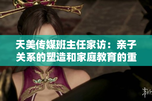 天美傳媒班主任家訪：親子關系的塑造和家庭教育的重要性