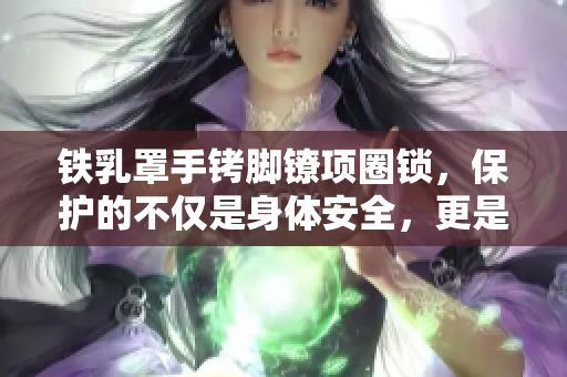 鐵乳罩手銬腳鐐項圈鎖，保護(hù)的不僅是身體安全，更是尊嚴(yán)和自由的關(guān)鍵