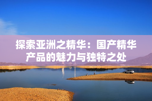 探索亞洲之精華：國(guó)產(chǎn)精華產(chǎn)品的魅力與獨(dú)特之處