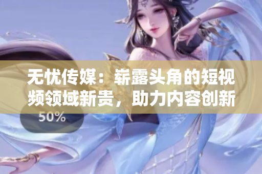 無憂傳媒：嶄露頭角的短視頻領(lǐng)域新貴，助力內(nèi)容創(chuàng)新走向輝煌