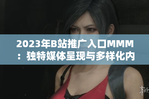 2023年B站推廣入口MMM：獨(dú)特媒體呈現(xiàn)與多樣化內(nèi)容創(chuàng)作