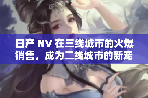 日產(chǎn) NV 在三線城市的火爆銷(xiāo)售，成為二線城市的新寵。