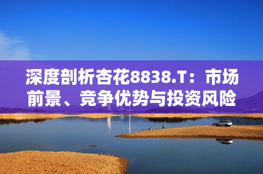 深度剖析杏花8838.T：市場前景、競爭優(yōu)勢與投資風險全面解讀