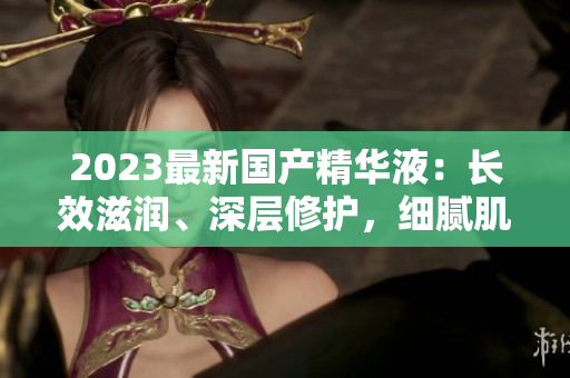 2023最新國產(chǎn)精華液：長效滋潤、深層修護，細膩肌膚煥發(fā)光彩