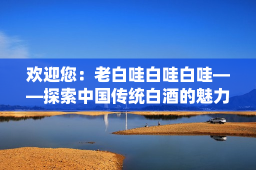 歡迎您：老白哇白哇白哇——探索中國傳統(tǒng)白酒的魅力