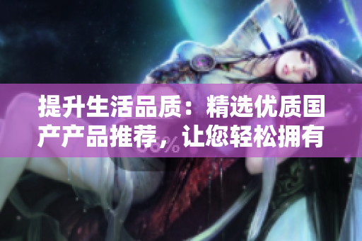 提升生活品質(zhì)：精選優(yōu)質(zhì)國產(chǎn)產(chǎn)品推薦，讓您輕松擁有高品質(zhì)生活體驗