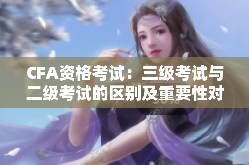 CFA資格考試：三級(jí)考試與二級(jí)考試的區(qū)別及重要性對比