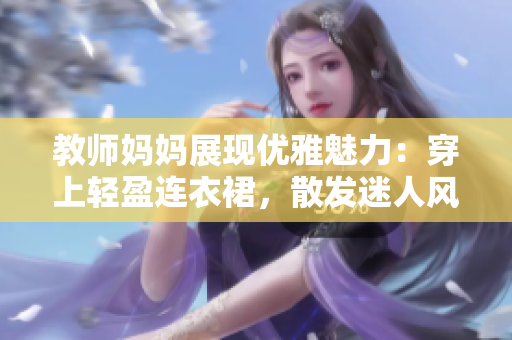 教師媽媽展現(xiàn)優(yōu)雅魅力：穿上輕盈連衣裙，散發(fā)迷人風采