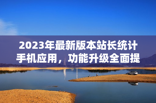 2023年最新版本站長(zhǎng)統(tǒng)計(jì)手機(jī)應(yīng)用，功能升級(jí)全面提升用戶體驗(yàn)