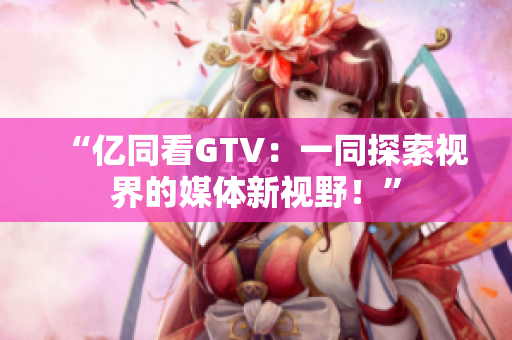 “億同看GTV：一同探索視界的媒體新視野！”