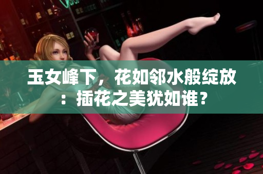 玉女峰下，花如鄰水般綻放：插花之美猶如誰？