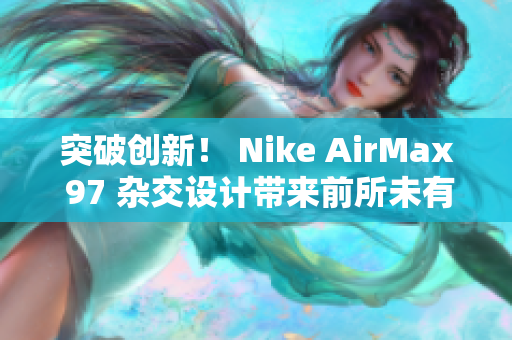 突破創(chuàng)新！ Nike AirMax 97 雜交設(shè)計(jì)帶來前所未有的風(fēng)潮