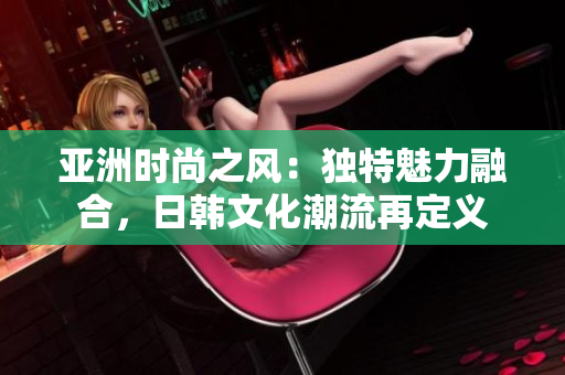 亞洲時(shí)尚之風(fēng)：獨(dú)特魅力融合，日韓文化潮流再定義
