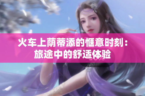 火車上蔭蒂添的愜意時(shí)刻：旅途中的舒適體驗(yàn)