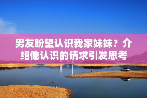 男友盼望認(rèn)識(shí)我家妹妹？介紹他認(rèn)識(shí)的請(qǐng)求引發(fā)思考