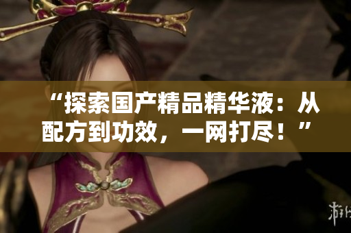 “探索國產(chǎn)精品精華液：從配方到功效，一網(wǎng)打盡！”