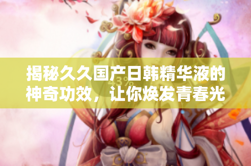 揭秘久久國產日韓精華液的神奇功效，讓你煥發(fā)青春光彩