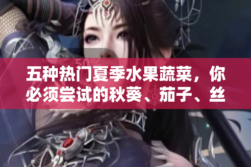 五種熱門夏季水果蔬菜，你必須嘗試的秋葵、茄子、絲瓜、香蕉和榴蓮