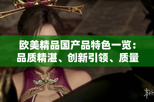 歐美精品國產(chǎn)品特色一覽：品質(zhì)精湛、創(chuàng)新引領(lǐng)、質(zhì)量可靠