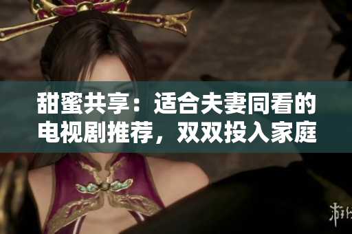 甜蜜共享：適合夫妻同看的電視劇推薦，雙雙投入家庭樂(lè)趣