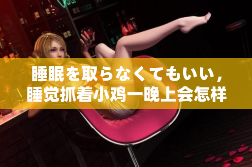 睡眠を取らなくてもいい，睡覺抓著小雞一晚上會怎樣，睡過年紀最大的多少歲六十多，水潤緊致銷魂低吟古代，水潤緊致銷魂低吟，說說都是怎么的干對象的832