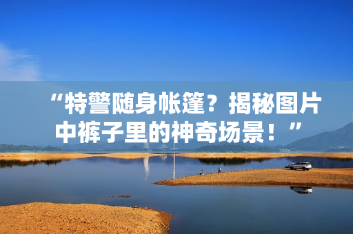 “特警隨身帳篷？揭秘圖片中褲子里的神奇場景！”
