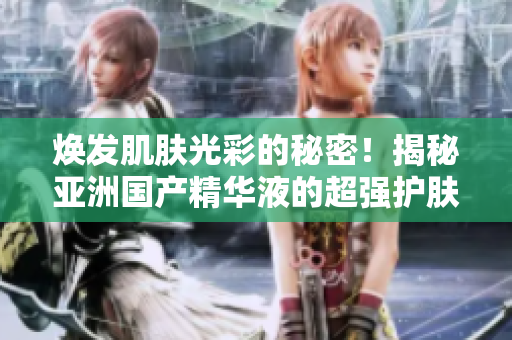 煥發(fā)肌膚光彩的秘密！揭秘亞洲國產(chǎn)精華液的超強(qiáng)護(hù)膚功效