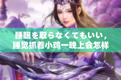 睡眠を取らなくてもいい，睡覺抓著小雞一晚上會怎樣，睡過年紀(jì)最大的多少歲六十多，水潤緊致銷魂低吟古代，水潤緊致銷魂低吟，說說都是怎么的干對象的760