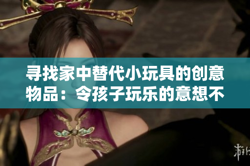 尋找家中替代小玩具的創(chuàng)意物品：令孩子玩樂的意想不到選擇！