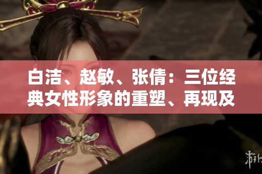 白潔、趙敏、張倩：三位經(jīng)典女性形象的重塑、再現(xiàn)及其影響