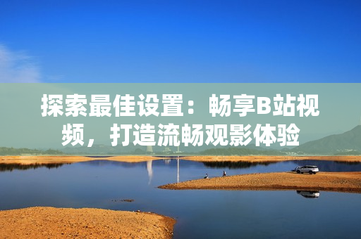 探索最佳設(shè)置：暢享B站視頻，打造流暢觀影體驗(yàn)