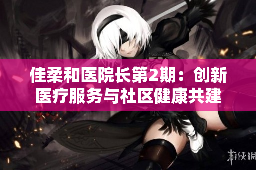 佳柔和醫(yī)院長(zhǎng)第2期：創(chuàng)新醫(yī)療服務(wù)與社區(qū)健康共建