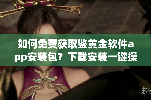 如何免費獲取鑒黃金軟件app安裝包？下載安裝一鍵操作！