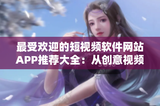 最受歡迎的短視頻軟件網(wǎng)站APP推薦大全：從創(chuàng)意視頻到搞笑剪輯，這里應(yīng)有盡有！