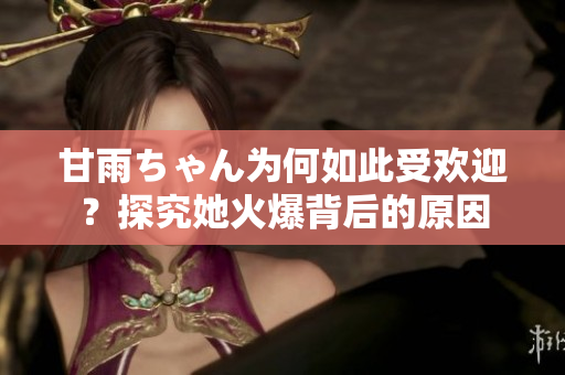 甘雨ちゃん為何如此受歡迎？探究她火爆背后的原因