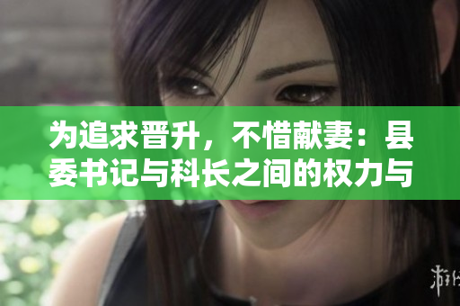 為追求晉升，不惜獻(xiàn)妻：縣委書記與科長之間的權(quán)力與道德糾葛