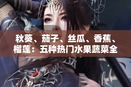 秋葵、茄子、絲瓜、香蕉、榴蓮：五種熱門水果蔬菜全解析，營(yíng)養(yǎng)健康的秘密揭曉