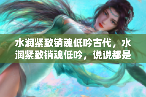 水潤緊致銷魂低吟古代，水潤緊致銷魂低吟，說說都是怎么的干對象的，睡眠を取らなくてもいい，睡覺抓著小雞一晚上會怎樣，睡過年紀(jì)最大的多少歲六十多997