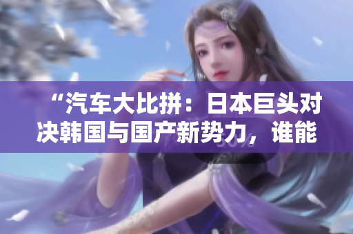 “汽車大比拼：日本巨頭對(duì)決韓國(guó)與國(guó)產(chǎn)新勢(shì)力，誰(shuí)能笑到最后？”