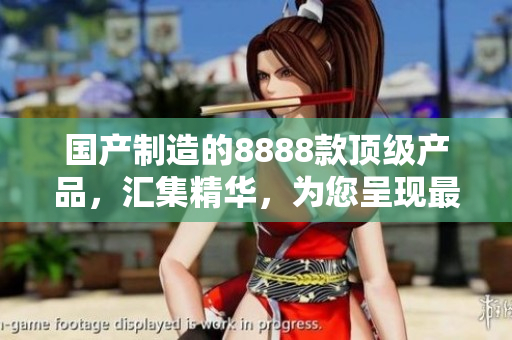 國產(chǎn)制造的8888款頂級產(chǎn)品，匯集精華，為您呈現(xiàn)最佳選擇