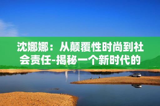 沈娜娜：從顛覆性時尚到社會責(zé)任-揭秘一個新時代的時尚先鋒
