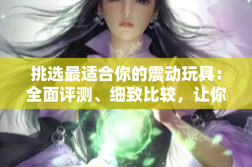 挑選最適合你的震動(dòng)玩具：全面評(píng)測(cè)、細(xì)致比較，讓你玩得盡興