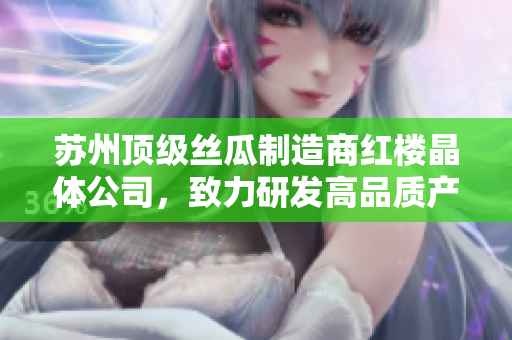 蘇州頂級絲瓜制造商紅樓晶體公司，致力研發(fā)高品質(zhì)產(chǎn)品