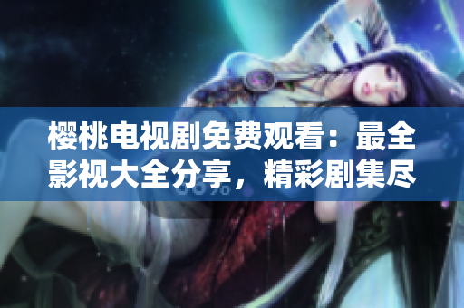 櫻桃電視劇免費觀看：最全影視大全分享，精彩劇集盡情暢享