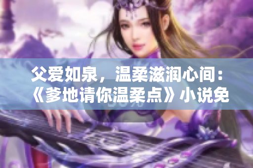 父愛如泉，溫柔滋潤心間：《爹地請你溫柔點》小說免費在線閱讀