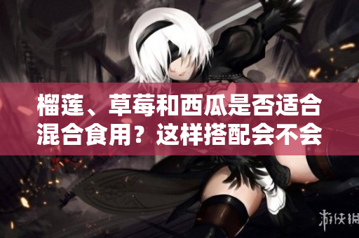 榴蓮、草莓和西瓜是否適合混合食用？這樣搭配會不會有影響？