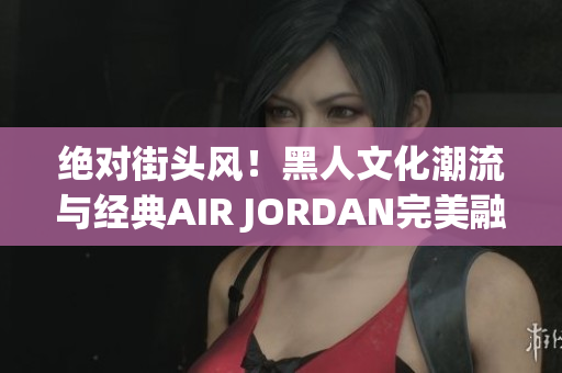 絕對街頭風(fēng)！黑人文化潮流與經(jīng)典AIR JORDAN完美融合