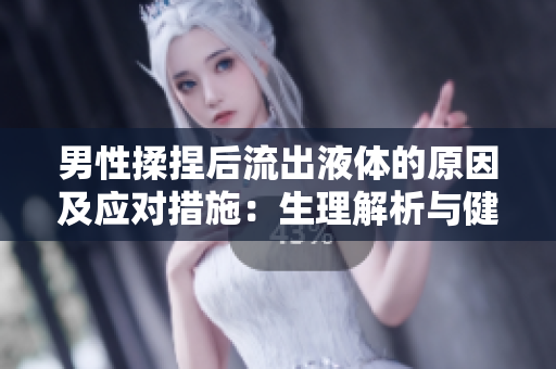 男性揉捏后流出液體的原因及應(yīng)對(duì)措施：生理解析與健康建議